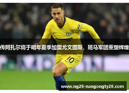 传阿扎尔将于明年夏季加盟尤文图斯，斑马军团重塑辉煌