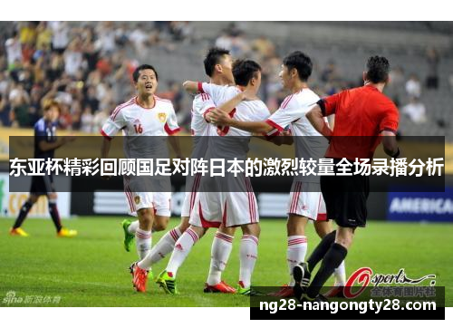 东亚杯精彩回顾国足对阵日本的激烈较量全场录播分析