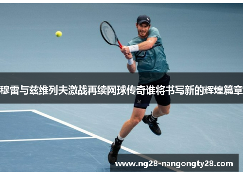 穆雷与兹维列夫激战再续网球传奇谁将书写新的辉煌篇章