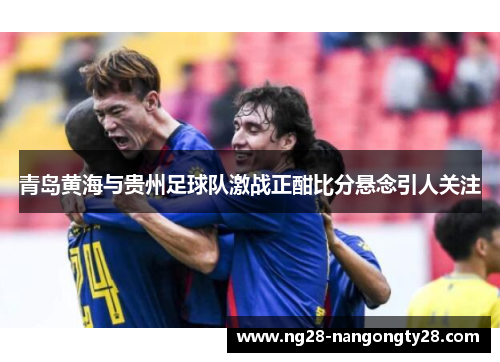 青岛黄海与贵州足球队激战正酣比分悬念引人关注
